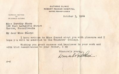 Click to view full size image
==============
Dorothy Catherine Sharp
This was Donated by Barbara Jean Hunsicker.
This Letter is dated 3 October 1944 to Miss Dorothy Sharp. It is letting Dorothy know they wrote a letter of recommendation for her to be admitted to the Teachers College. It was written by Dr. Donald Guthrie of the Guthrie Clinic, Robert Packer Hospital, Sayre, Pennsylvania.
Dorothy Catherine Sharp
This was Donated by Barbara Jean Hunsicker.
This Letter is dated 3 October 1944 to Miss Dorothy Sharp. It is letting Dorothy know they wrote a letter of recommendation for her to be admitted to the Teachers College. It was written by Dr. Donald Guthrie of the Guthrie Clinic, Robert Packer Hospital, Sayre, Pennsylvania.