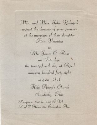 James Charles John Ross Sr. & Ann Veronica “Annie” Yakupak

Mr. & Mrs. John Yakupak request the honour of your presence at the marriage of their daughter Ann Veronica to Mr. James C. Ross on Saturday, the twenty-fourth day of April nineteen hundred forty-eight at 9:00 clock, Holy Angel's Church, Sandusky, Ohio
