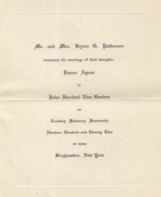 Click to view full size image
==============
John Hanford "Jack" Van Gorden & Emma Agnes Patterson
This is a Wedding Announcement
"Mr. & Mrs. Byron G. Patterson announce the marriage of their daughter Emma Agnes to John Hanford Van Gorden on Tuesday February Fourteenth, Nineteen Hundred and Twenty Two at noon Binghamton, New York"
John Hanford "Jack" Van Gorden & Emma Agnes Patterson
This is a Wedding Announcement
"Mr. & Mrs. Byron G. Patterson announce the marriage of their daughter Emma Agnes to John Hanford Van Gorden on Tuesday February Fourteenth, Nineteen Hundred and Twenty Two at noon Binghamton, New York"