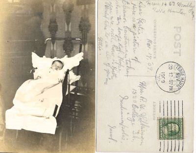 Click to view full size image
==============
Eleanor Constance Nosler
THIS HAS BEEN RETURNED TO FAMILY
This Real Photo Postcard (RPPC) states:
"Dear Gertie, Here is a picture of Eleanor Constance taken when ten days old. Hope your are well. How is Keith. Would like to see all of yours's. Lottie"
It is addressed to Mrs. R. W. Wilkinson, 1320 College Street, Indianapolis, Indiana & is Dated 20 November 1909.
Eleanor Constance Nosler
THIS HAS BEEN RETURNED TO FAMILY
This Real Photo Postcard (RPPC) states:
"Dear Gertie, Here is a picture of Eleanor Constance taken when ten days old. Hope your are well. How is Keith. Would like to see all of yours's. Lottie"
It is addressed to Mrs. R. W. Wilkinson, 1320 College Street, Indianapolis, Indiana & is Dated 20 November 1909.