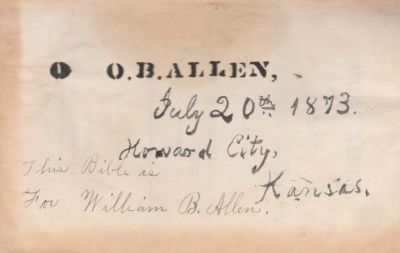Click to view full size image
==============
William B. Allen Bible
THIS HAS BEEN RETURNED TO FAMILY
Inside the William B. Allen Bible. Oliver Bruce Allen Presented this Bible to his son, William B. Allen.
"O. B. Allen, 20 July 1873, Howard City, Kansas. For William B. Allen"
William B. Allen Bible
THIS HAS BEEN RETURNED TO FAMILY
Inside the William B. Allen Bible. Oliver Bruce Allen Presented this Bible to his son, William B. Allen.
"O. B. Allen, 20 July 1873, Howard City, Kansas. For William B. Allen"