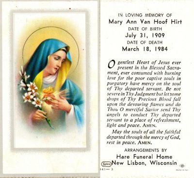 Mary Ann Bieber Van Hoof Hirt

Funeral Card for Mary Ann Bieber Van Hoof Hirt

Mary Ann Bieber Van Hoof Hirt attracted nation-wide attention when she reported a miraculous visitation by the Blessed Virgin Mary.
Moved to Necedah in 1942. Her first husband, Godfred Van Hoof, died in 1960; she married Raymond Hirt in 1978.

