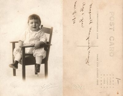 Click to view full size image
==============
Maxwell Maynard Mayer
This was Donated by Cheryl Webber
This Real Photo Postcard (RPPC) States: "Maxwell Maynard Mayer, Age 1 year, 17 November 1916"
The Photographers name is "Wasson", Decatur, Illinois
Maxwell Maynard Mayer
This was Donated by Cheryl Webber
This Real Photo Postcard (RPPC) States: "Maxwell Maynard Mayer, Age 1 year, 17 November 1916"
The Photographers name is "Wasson", Decatur, Illinois