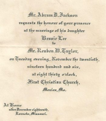Click to view full size image
==============
Bessie Lee Jackson/Reuben Wilcoxson Taylor
Wedding Invitation to the Marriage of Bessie Lee Jackson & Mr. Reuben Wilcoxson Taylor.
Date of Wedding 20 November 1906 in Mexico, Missouri.
Bessie Lee Jackson/Reuben Wilcoxson Taylor
Wedding Invitation to the Marriage of Bessie Lee Jackson & Mr. Reuben Wilcoxson Taylor.
Date of Wedding 20 November 1906 in Mexico, Missouri.