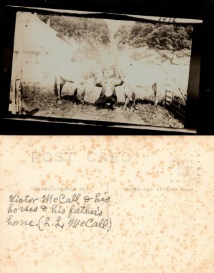 Click to view full size image
==============
Victor McCall
This was Donated by Linda Zinn.
This Real Photo Postcard (RPPC) States: "Victor McCall & his horses & his father's home. (L. L. McCall). Taken in 1916.
NOTE: The photo on the front of this RPPC is crooked with a black border. The RPPC is very faint.
Victor McCall
This was Donated by Linda Zinn.
This Real Photo Postcard (RPPC) States: "Victor McCall & his horses & his father's home. (L. L. McCall). Taken in 1916.
NOTE: The photo on the front of this RPPC is crooked with a black border. The RPPC is very faint.