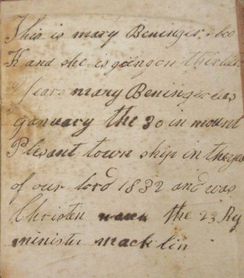 Click to view full size image
==============
Mary Beninger Bible
The back cover says "This is Mary Beninger's book and she is going on thirteen years. Mary Beninger was January the 30 in Mount Pleasant Township in the year of our lord 1832 and was Christened the 23 by Minister Macklin.
Mary Beninger Bible
The back cover says "This is Mary Beninger's book and she is going on thirteen years. Mary Beninger was January the 30 in Mount Pleasant Township in the year of our lord 1832 and was Christened the 23 by Minister Macklin.